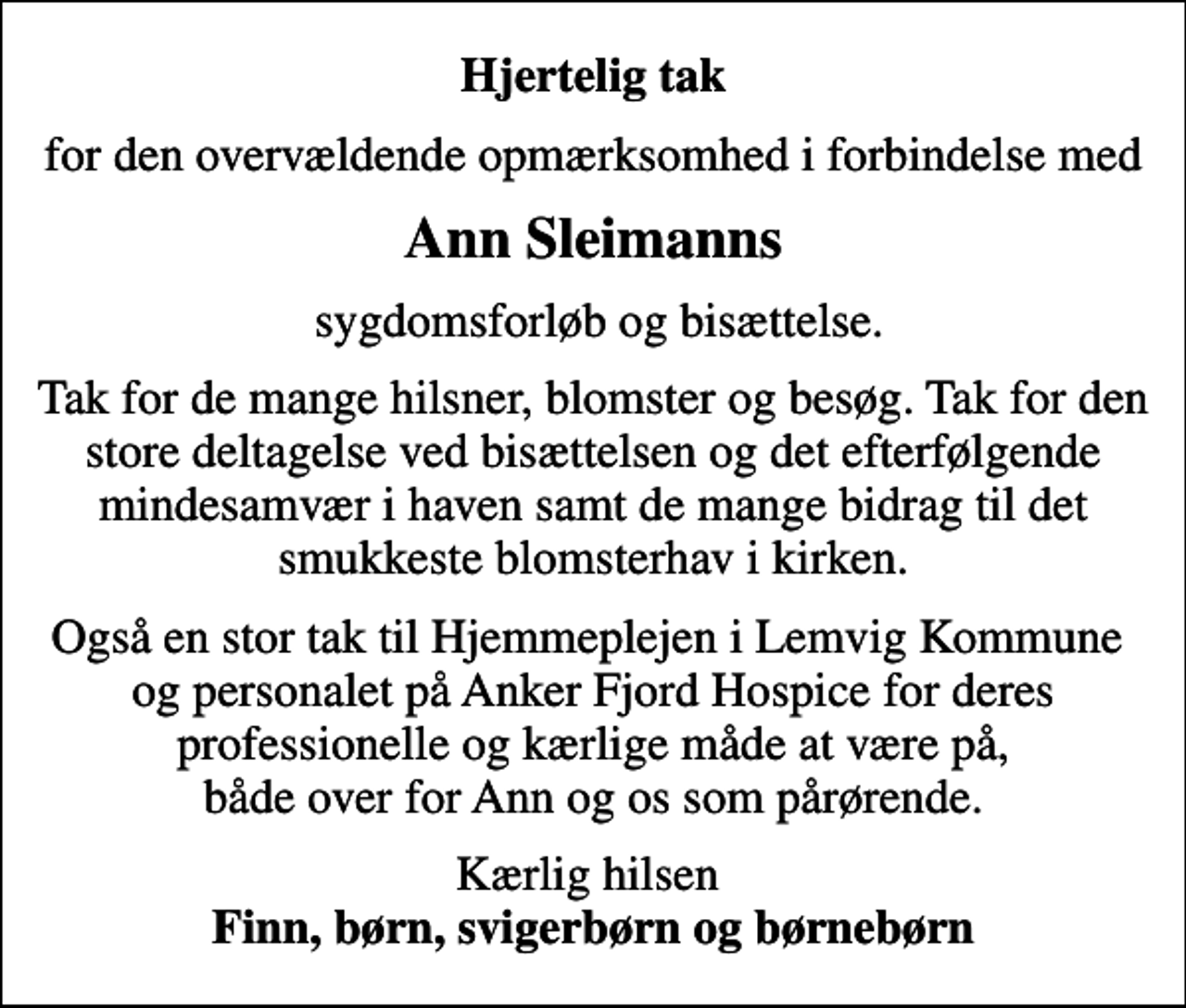 <p>Hjertelig tak<br />for den overvældende opmærksomhed i forbindelse med<br />Ann Sleimanns<br />sygdomsforløb og bisættelse.<br />Tak for de mange hilsner, blomster og besøg. Tak for den store deltagelse ved bisættelsen og det efterfølgende mindesamvær i haven samt de mange bidrag til det smukkeste blomsterhav i kirken.<br />Også en stor tak til Hjemmeplejen i Lemvig Kommune og personalet på Anker Fjord Hospice for deres professionelle og kærlige måde at være på, både over for Ann og os som pårørende.<br />Kærlig hilsen <em>Finn, børn, svigerbørn og børnebørn</em></p>