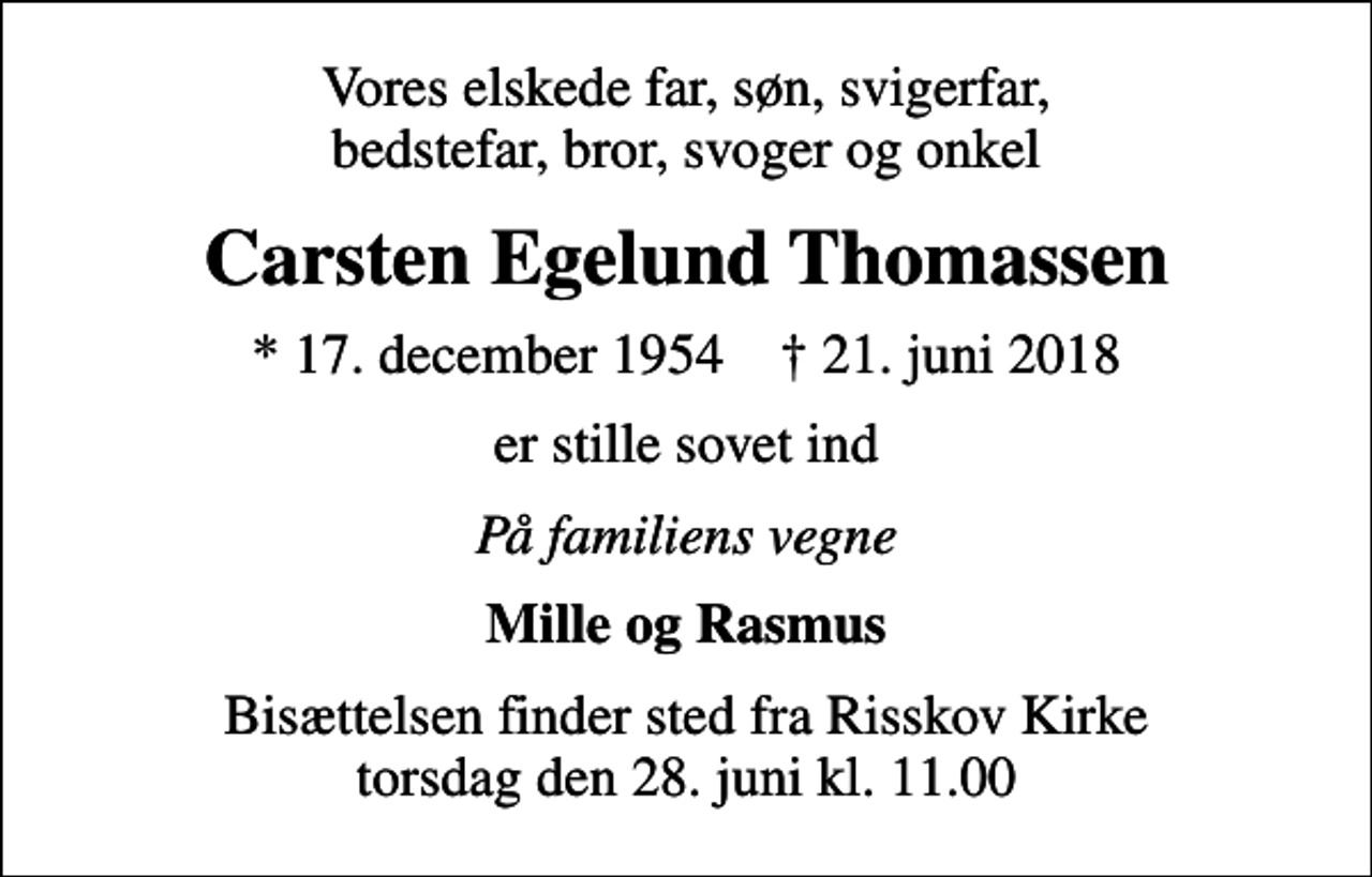 <p>Vores elskede far, søn, svigerfar, bedstefar, bror, svoger og onkel<br />Carsten Egelund Thomassen<br />* 17. december 1954 ✝ 21. juni 2018<br />er stille sovet ind<br />På familiens vegne<br />Mille og Rasmus<br />Bisættelsen finder sted fra Risskov Kirke torsdag den 28. juni kl. 11.00</p>