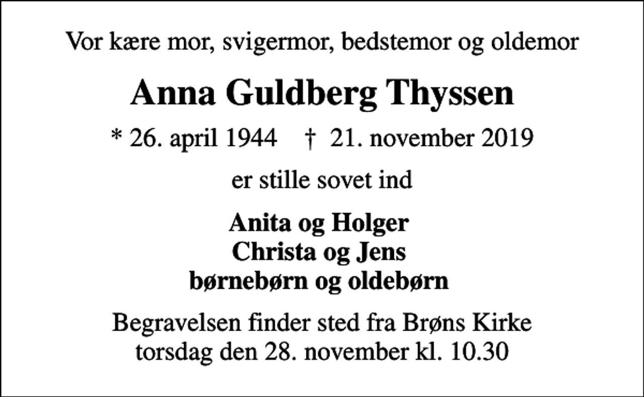 <p>Vor kære mor, svigermor, bedstemor og oldemor<br />Anna Guldberg Thyssen<br />* 26. april 1944 ✝ 21. november 2019<br />er stille sovet ind<br />Anita og Holger Christa og Jens børnebørn og oldebørn<br />Begravelsen finder sted fra Brøns Kirke torsdag den 28. november kl. 10.30</p>