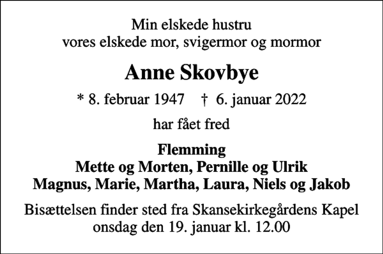 <p>Min elskede hustru vores elskede mor, svigermor og mormor<br />Anne Skovbye<br />* 8. februar 1947 ✝ 6. januar 2022<br />har fået fred<br />Flemming Mette og Morten, Pernille og Ulrik Magnus, Marie, Martha, Laura, Niels og Jakob<br />Bisættelsen finder sted fra Skansekirkegårdens Kapel onsdag den 19. januar kl. 12.00</p>