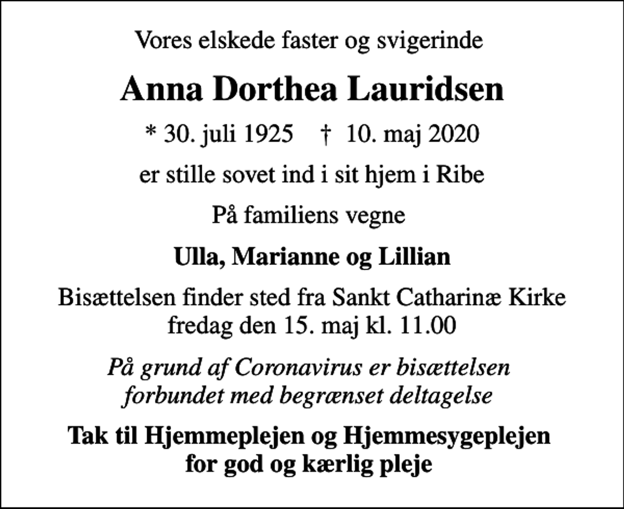 <p>Vores elskede faster og svigerinde<br />Anna Dorthea Lauridsen<br />* 30. juli 1925 ✝ 10. maj 2020<br />er stille sovet ind i sit hjem i Ribe<br />På familiens vegne<br />Ulla, Marianne og Lillian<br />Bisættelsen finder sted fra Sankt Catharinæ Kirke fredag den 15. maj kl. 11.00<br />På grund af Coronavirus er bisættelsen forbundet med begrænset deltagelse<br />Tak til Hjemmeplejen og Hjemmesygeplejen for god og kærlig pleje</p>