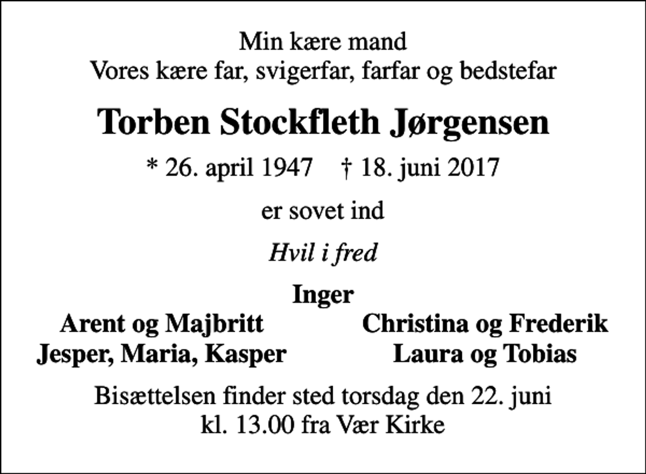 <p>Min kære mand Vores kære far, svigerfar, farfar og bedstefar<br />Torben Stockfleth Jørgensen<br />* 26. april 1947 ✝ 18. juni 2017<br />er sovet ind<br />Hvil i fred<br />Inger<br />Arent og Majbritt<br />Christina og Frederik<br />Jesper, Maria, Kasper<br />Laura og Tobias<br />Bisættelsen finder sted torsdag den 22. juni kl. 13.00 fra Vær Kirke</p>