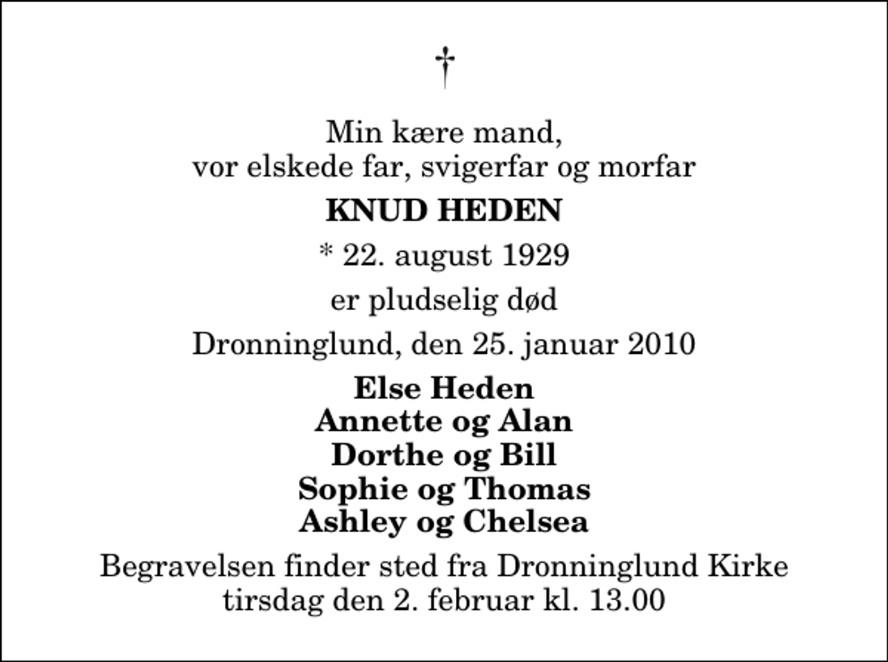<p>Min kære mand, vor elskede far, svigerfar og morfar<br />Knud Heden<br />* 22. august 1929<br />er pludselig død<br />Dronninglund, den 25. januar 2010<br />Else Heden Annette og Alan Dorthe og Bill Sophie og Thomas Ashley og Chelsea<br />Begravelsen finder sted fra Dronninglund Kirke tirsdag den 2. februar kl. 13.00</p>