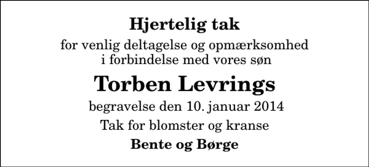 <p>Hjertelig tak<br />for venlig deltagelse og opmærksomhed i forbindelse med vores søn<br />Torben Levrings<br />begravelse den 10. januar 2014<br />Tak for blomster og kranse<br />Bente og Børge</p>