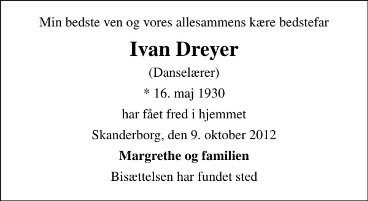 <p>Min bedste ven og vores allesammens kære bedstefar<br />Ivan Dreyer<br />(Danselærer)<br />* 16. maj 1930<br />har fået fred i hjemmet<br />Skanderborg, den 9. oktober 2012<br />Margrethe og familien<br />Bisættelsen har fundet sted</p>