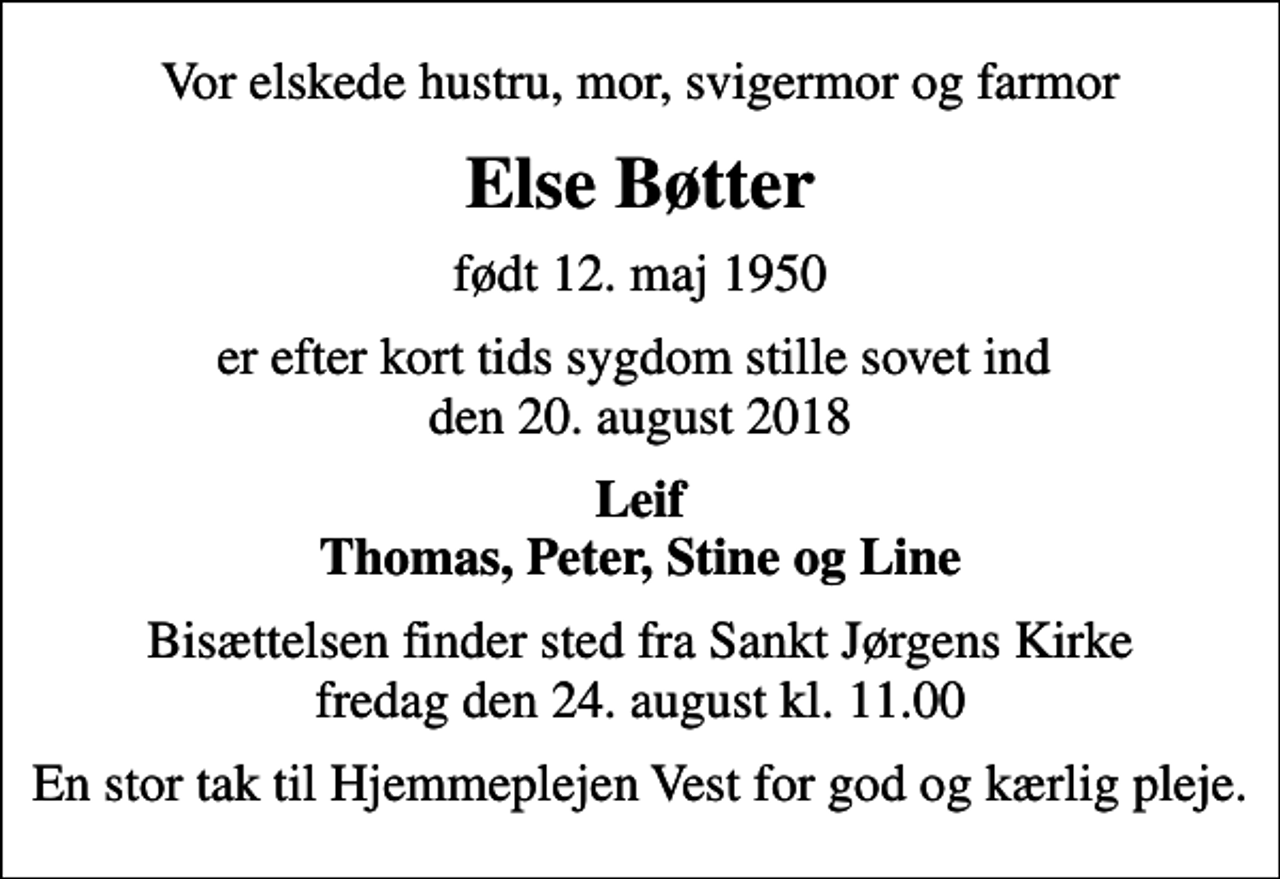 <p>Vor elskede hustru, mor, svigermor og farmor<br />Else Bøtter<br />født 12. maj 1950<br />er efter kort tids sygdom stille sovet ind den 20. august 2018<br />Leif Thomas, Peter, Stine og Line<br />Bisættelsen finder sted fra Sankt Jørgens Kirke fredag den 24. august kl. 11.00<br />En stor tak til Hjemmeplejen Vest for god og kærlig pleje.</p>