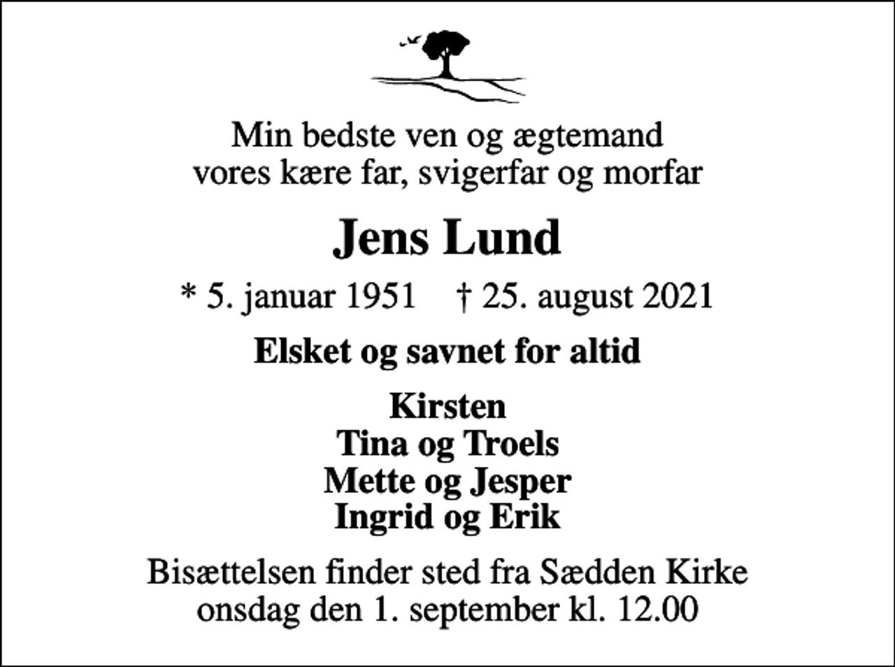 <p>Min bedste ven og ægtemand vores kære far, svigerfar og morfar<br />Jens Lund<br />* 5. januar 1951 ✝ 25. august 2021<br />Elsket og savnet for altid<br />Kirsten Tina og Troels Mette og Jesper Ingrid og Erik<br />Bisættelsen finder sted fra Sædden Kirke onsdag den 1. september kl. 12.00</p>