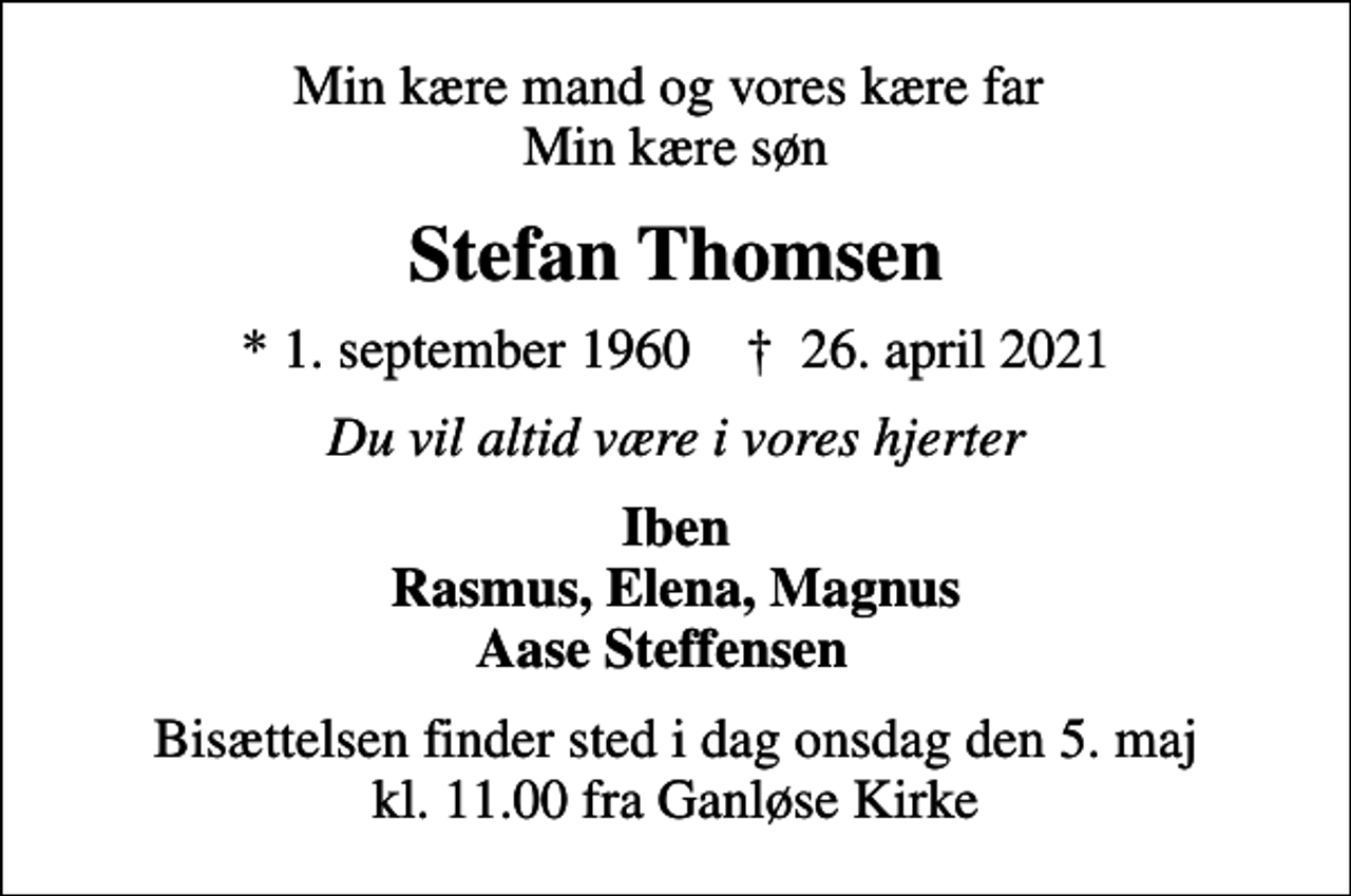 <p>Min kære mand og vores kære far Min kære søn<br />Stefan Thomsen<br />* 1. september 1960 ✝ 26. april 2021<br />Du vil altid være i vores hjerter<br />Iben Rasmus, Elena, Magnus Aase Steffensen<br />Bisættelsen finder sted i dag onsdag den 5. maj kl. 11.00 fra Ganløse Kirke</p>