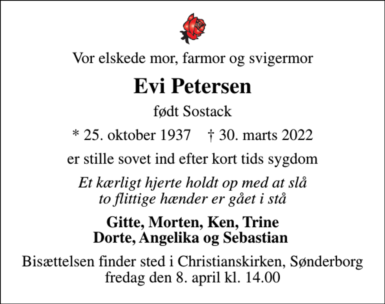 <p>Vor elskede mor, farmor og svigermor<br />Evi Petersen<br />født Sostack<br />* 25. oktober 1937 ✝ 30. marts 2022<br />er stille sovet ind efter kort tids sygdom<br />Et kærligt hjerte holdt op med at slå to flittige hænder er gået i stå<br />Gitte, Morten, Ken, Trine Dorte, Angelika og Sebastian<br />Bisættelsen finder sted i Christianskirken, Sønderborg fredag den 8. april kl. 14.00</p>