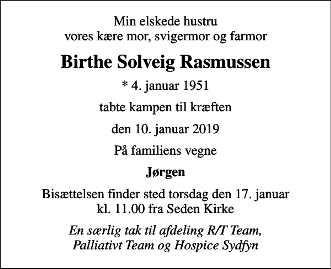 <p>Min elskede hustru vores kære mor, svigermor og farmor<br />Birthe Solveig Rasmussen<br />* 4. januar 1951<br />tabte kampen til kræften<br />den 10. januar 2019<br />På familiens vegne<br />Jørgen<br />Bisættelsen finder sted torsdag den 17. januar kl. 11.00 fra Seden Kirke<br />En særlig tak til afdeling R/T Team, Palliativt Team og Hospice Sydfyn</p>