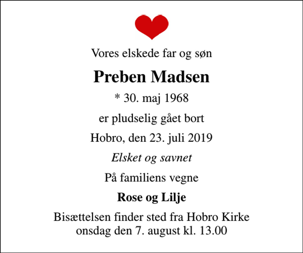 <p>Vores elskede far og søn<br />Preben Madsen<br />* 30. maj 1968<br />er pludselig gået bort<br />Hobro, den 23. juli 2019<br />Elsket og savnet<br />På familiens vegne<br />Rose og Lilje<br />Bisættelsen finder sted fra Hobro Kirke onsdag den 7. august kl. 13.00</p>