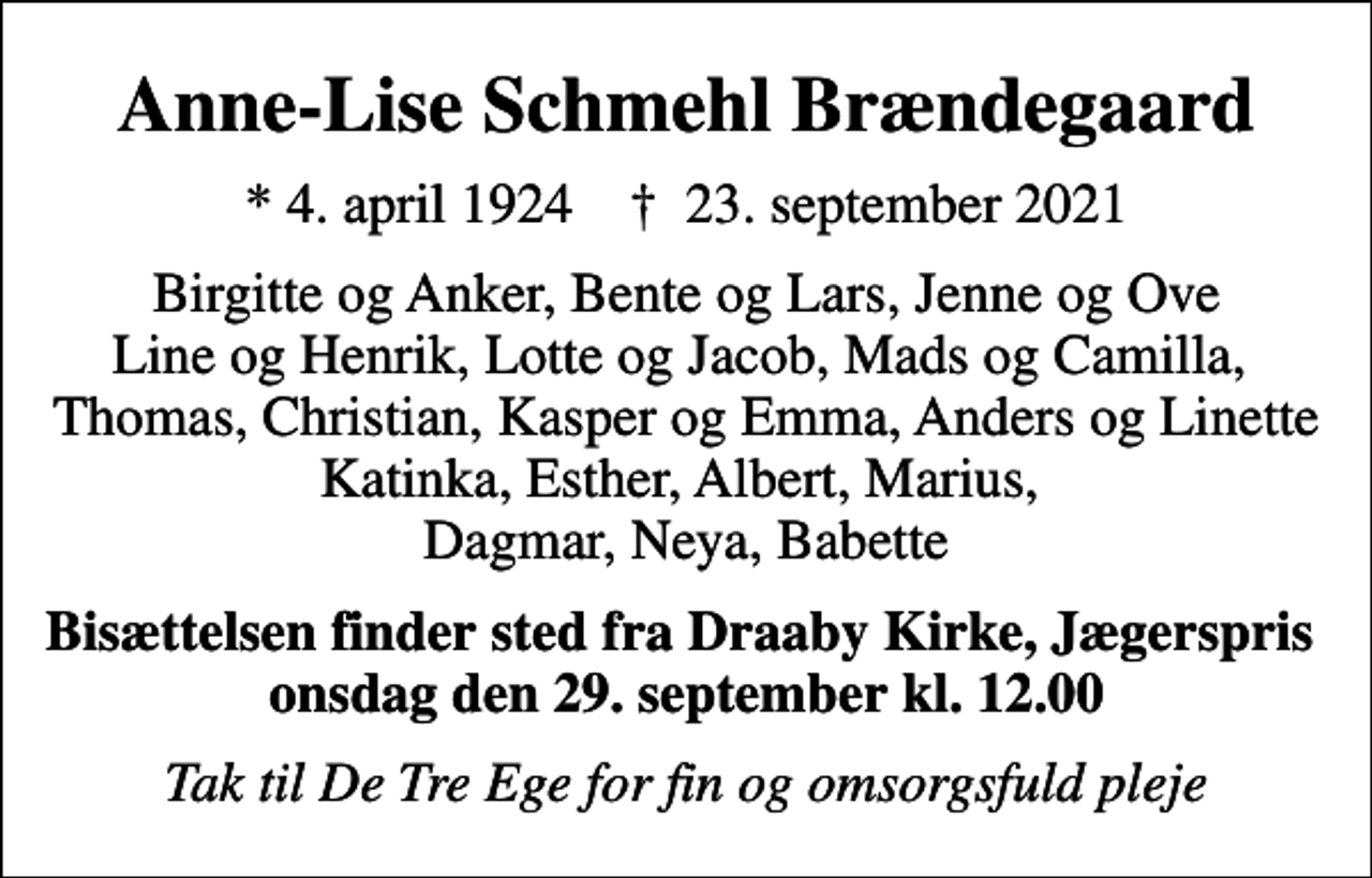 <p>Anne-Lise Schmehl Brændegaard<br />* 4. april 1924 ✝ 23. september 2021<br />Birgitte og Anker, Bente og Lars, Jenne og Ove Line og Henrik, Lotte og Jacob, Mads og Camilla, Thomas, Christian, Kasper og Emma, Anders og Linette Katinka, Esther, Albert, Marius, Dagmar, Neya, Babette<br />Bisættelsen finder sted fra Draaby Kirke onsdag den 29. september kl. 12.00<br />Tak til De Tre Ege for fin og omsorgsfuld pleje</p>