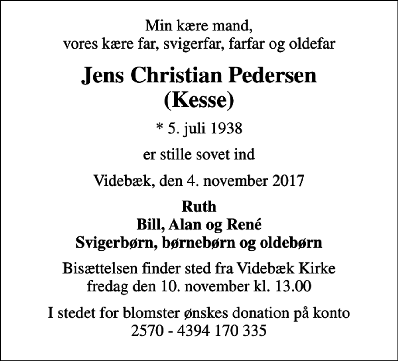 <p>Min kære mand, vores kære far, svigerfar, farfar og oldefar<br />Jens Christian Pedersen (Kesse)<br />* 5. juli 1938<br />er stille sovet ind<br />Videbæk, den 4. november 2017<br />Ruth Bill, Alan og René Svigerbørn, børnebørn og oldebørn<br />Bisættelsen finder sted fra Videbæk Kirke fredag den 10. november kl. 13.00<br />I stedet for blomster ønskes donation på konto 2570 - 4394 170 335</p>