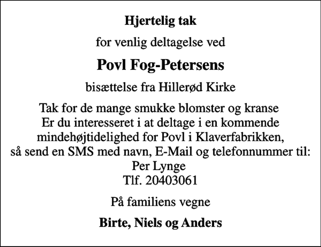 <p>Hjertelig tak<br />for venlig deltagelse ved<br />Povl Fog-Petersens<br />bisættelse fra Hillerød Kirke<br />Tak for de mange smukke blomster og kranse Er du interesseret i at deltage i en kommende mindehøjtidelighed for Povl i Klaverfabrikken, så send en SMS med navn, E-Mail og telefonnummer til: Per Lynge Tlf. 20403061<br />På familiens vegne<br />Birte, Niels og Anders</p>