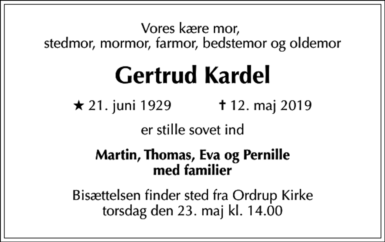 <p>Vores kære mor, stedmor, mormor, farmor, bedstemor og oldemor<br />Gertrud Kardel<br />* 21. juni 1929 ✝ 12. maj 2019<br />er stille sovet ind<br />Martin, Thomas, Eva og Pernille med familier<br />Bisættelsen finder sted fra Ordrup Kirke torsdag den 23. maj kl. 14.00</p>