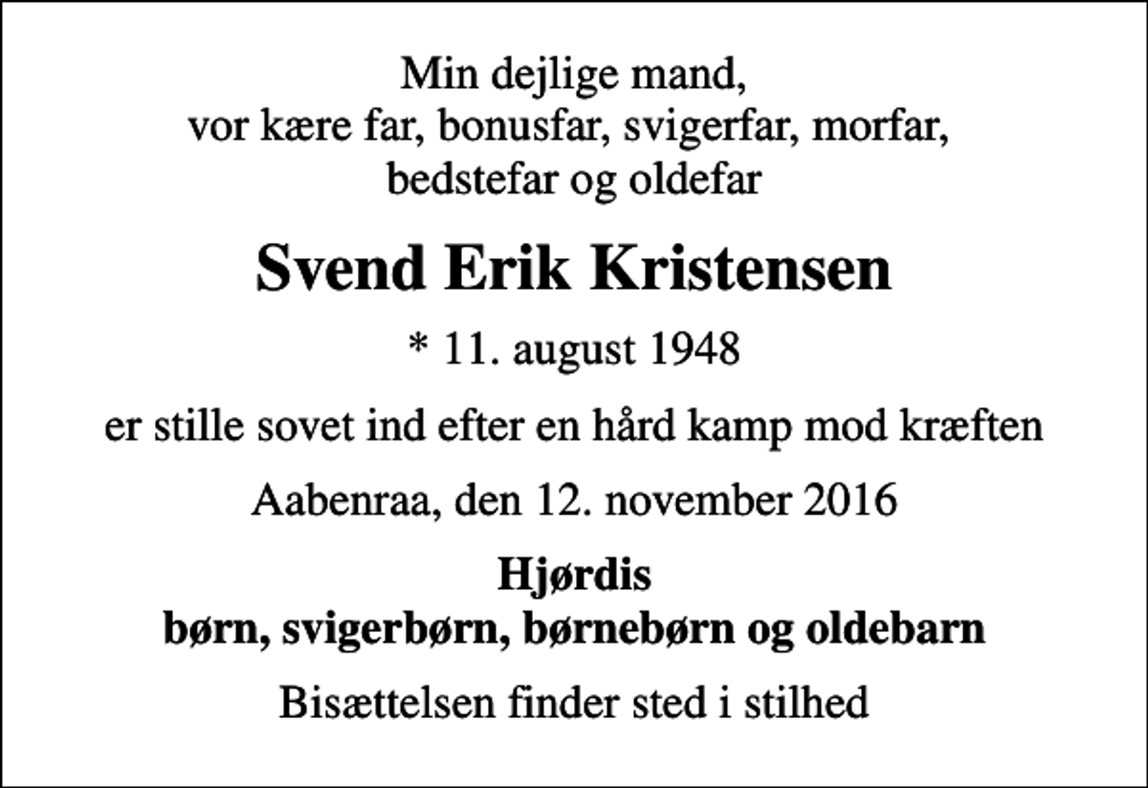 <p>Min dejlige mand, vor kære far, bonusfar, svigerfar, morfar, bedstefar og oldefar<br />Svend Erik Kristensen<br />* 11. august 1948<br />er stille sovet ind efter en hård kamp mod kræften<br />Aabenraa, den 12. november 2016<br />Hjørdis børn, svigerbørn, børnebørn og oldebarn<br />Bisættelsen finder sted i stilhed</p>