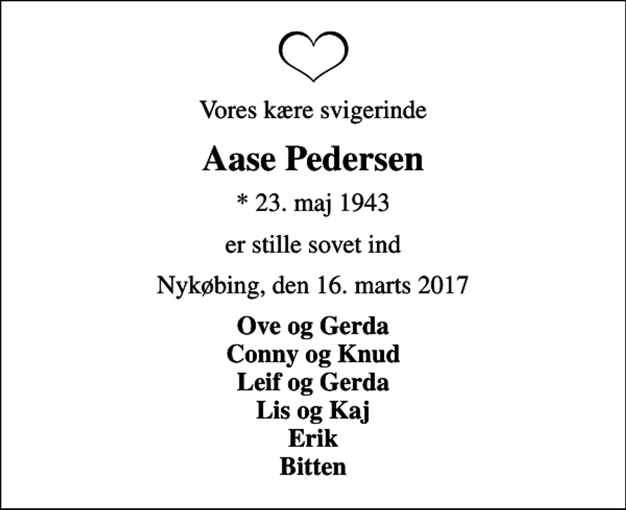 <p>Vores kære svigerinde<br />Aase Pedersen<br />* 23. maj 1943<br />er stille sovet ind<br />Nykøbing, den 16. marts 2017<br />Ove og Gerda Conny og Knud Leif og Gerda Lis og Kaj Erik Bitten</p>