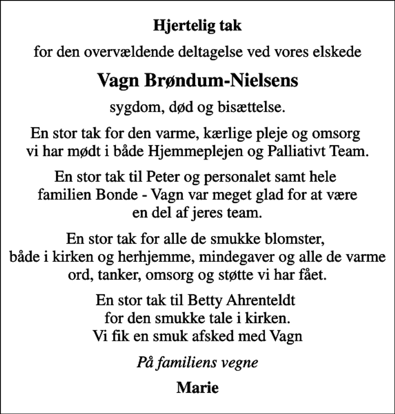 <p>Hjertelig tak<br />for den overvældende deltagelse ved vores elskede<br />Vagn Brøndum-Nielsens<br />sygdom, død og bisættelse.<br />En stor tak for den varme, kærlige pleje og omsorg vi har mødt i både Hjemmeplejen og Palliativt Team.<br />En stor tak til Peter og personalet samt hele familien Bonde - Vagn var meget glad for at være en del af jeres team.<br />En stor tak for alle de smukke blomster, både i kirken og herhjemme, mindegaver og alle de varme ord, tanker, omsorg og støtte vi har fået.<br />En stor tak til Betty Ahrenteldt for den smukke tale i kirken. Vi fik en smuk afsked med Vagn<br />På familiens vegne<br />Marie</p>