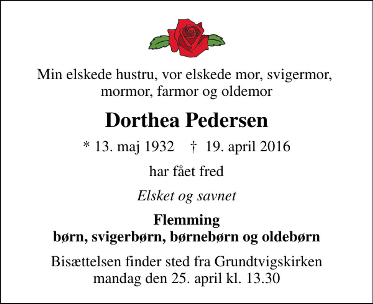 <p>Min elskede hustru, vor elskede mor, svigermor, mormor, farmor og oldemor<br />Dorthea Pedersen<br />* 13. maj 1932 ✝ 19. april 2016<br />har fået fred<br />Elsket og savnet<br />Flemming børn, svigerbørn, børnebørn og oldebørn<br />Bisættelsen finder sted fra Grundtvigskirken mandag den 25. april kl. 13.30</p>