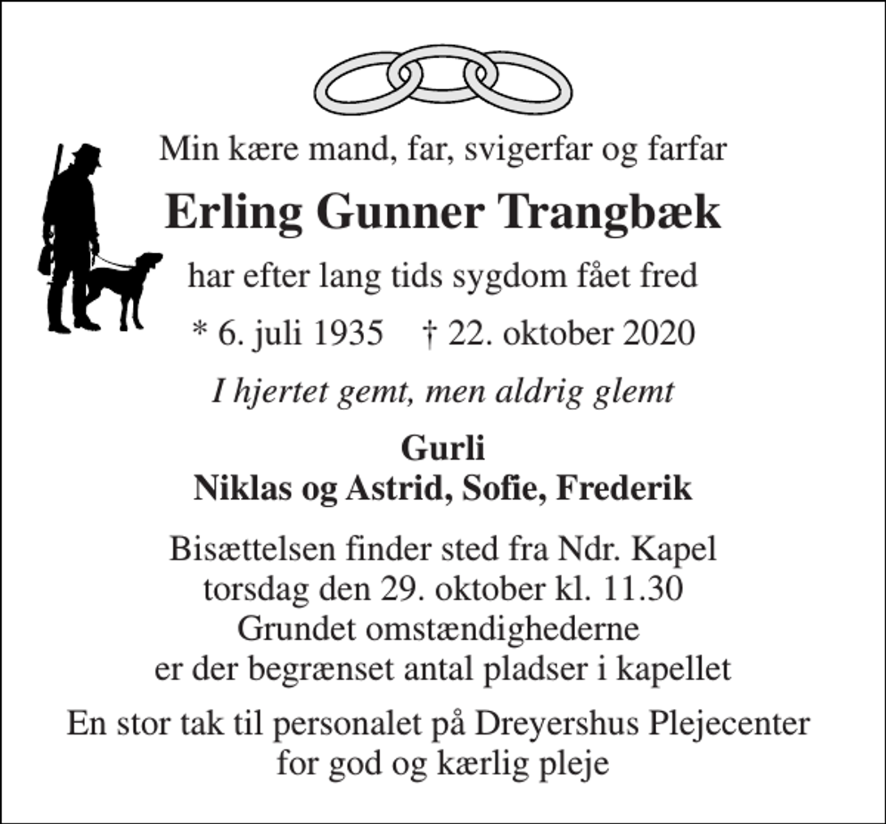 <p>Min kære mand, far, svigerfar og farfar<br />Erling Gunner Trangbæk<br />har efter lang tids sygdom fået fred<br />* 6. juli 1935 † 22. oktober 2020<br />I hjertet gemt, men aldrig glemt<br />Gurli Niklas og Astrid, Sofie, Frederik<br />Bisættelsen finder sted fra Ndr. Kapel torsdag den 29. oktober kl. 11.30 Grundet omstændighederne er der begrænset antal pladser i kapellet<br />En stor tak til personalet på Dreyershus Plejecenter for god og kærlig pleje</p>