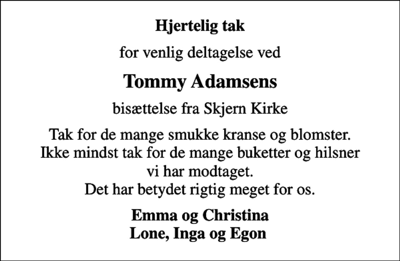 <p>Hjertelig tak<br />for venlig deltagelse ved<br />Tommy Adamsens<br />bisættelse fra Skjern Kirke<br />Tak for de mange smukke kranse og blomster. Ikke mindst tak for de mange buketter og hilsner vi har modtaget. Det har betydet rigtig meget for os.<br />Emma og Christina Lone, Inga og Egon</p>