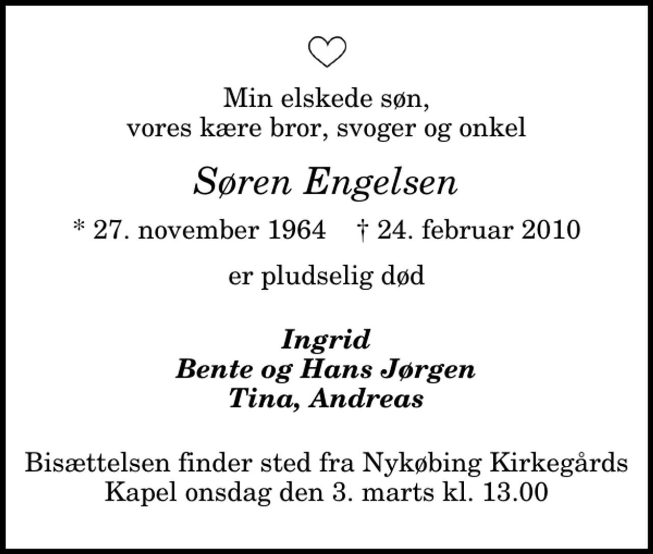 <p>Min elskede søn, vores kære bror, svoger og onkel<br />Søren Engelsen<br />* 27. november 1964 ✝ 24. februar 2010<br />er pludselig død<br />Ingrid Bente og Hans Jørgen Tina, Andreas<br />Bisættelsen finder sted fra Nykøbing Kirkegårds Kapel onsdag den 3. marts kl. 13.00</p>