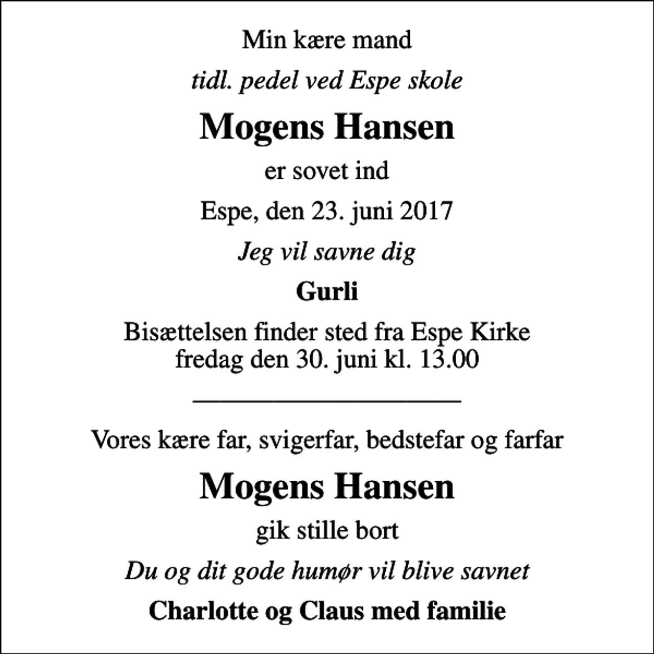 <p>Min kære mand<br />tidl. pedel ved Espe skole<br />Mogens Hansen<br />er sovet ind<br />Espe, den 23. juni 2017<br />Jeg vil savne dig<br />Gurli<br />Bisættelsen finder sted fra Espe Kirke fredag den 30. juni kl. 13.00<br />Vores kære far, svigerfar, bedstefar og farfar<br />Mogens Hansen<br />gik stille bort<br />Du og dit gode humør vil blive savnet<br />Charlotte og Claus med familie</p>