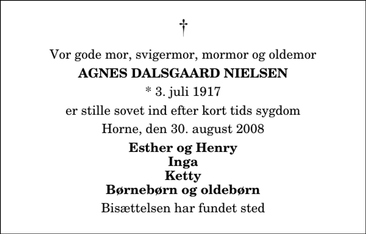 <p>Vor gode mor, svigermor, mormor og oldemor<br />Agnes Dalsgaard Nielsen<br />* 3. juli 1917<br />er stille sovet ind efter kort tids sygdom<br />Horne, den 30. august 2008<br />Esther og Henry Inga Ketty Børnebørn og oldebørn<br />Bisættelsen har fundet sted</p>