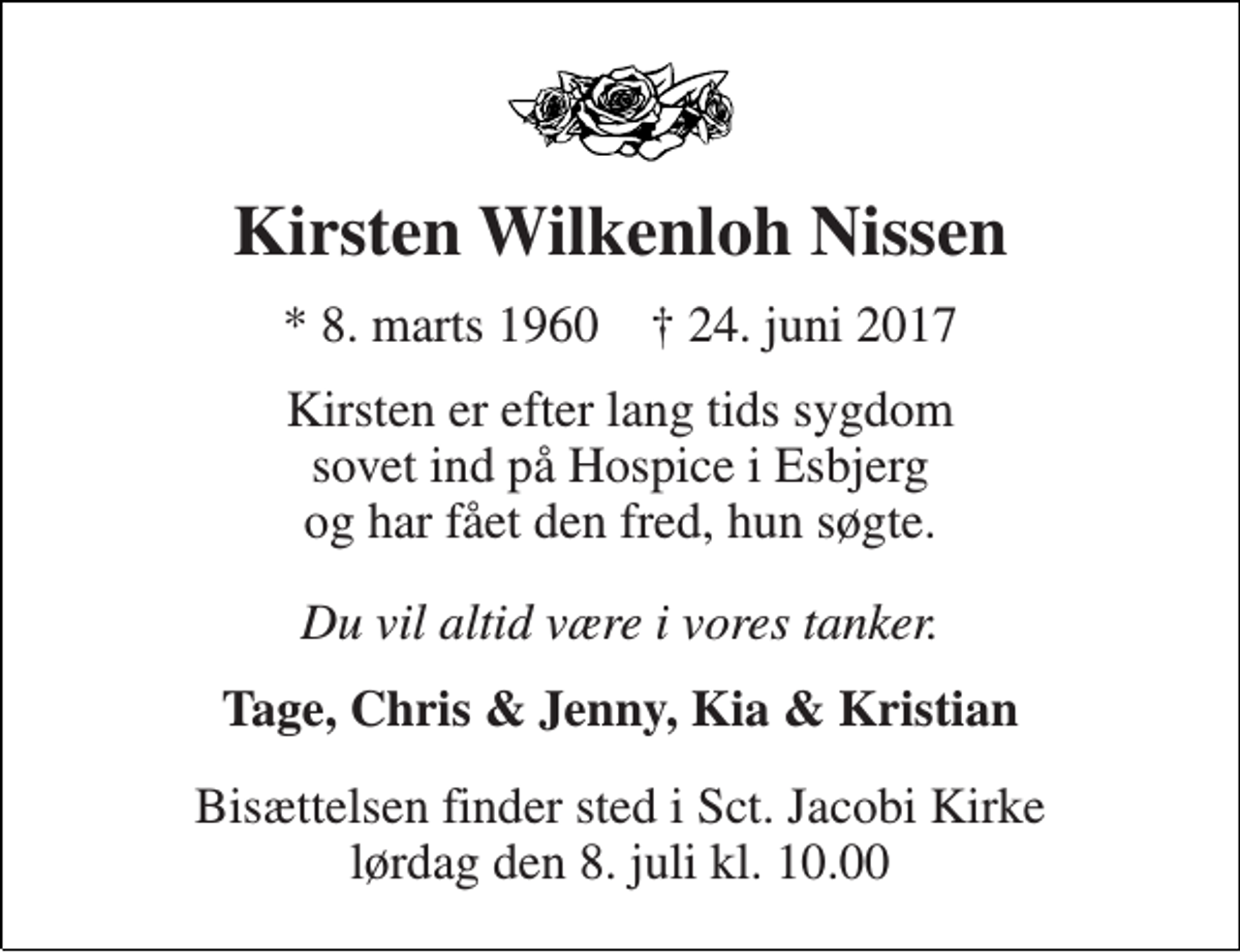 <p>Kirsten Wilkenloh Nissen<br />* 8. marts 1960 † 24. juni 2017<br />Kirsten er efter lang tids sygdom sovet ind på Hospice i Esbjerg og har fået den fred, hun søgte.<br />Du vil altid være i vores tanker.<br />Tage, Chris &amp; Jenny, Kia &amp; Kristian<br />Bisættelsen finder sted i Sct. Jacobi Kirke lørdag den 8. juli kl. 10.00</p>
