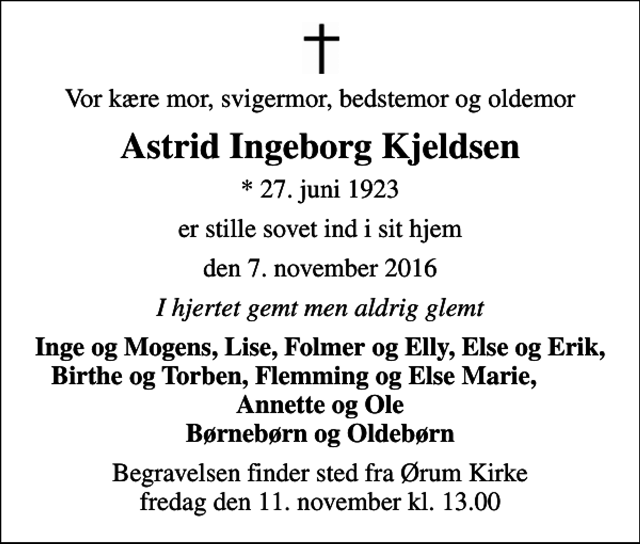 <p>Vor kære mor, svigermor, bedstemor og oldemor<br />Astrid Ingeborg Kjeldsen<br />* 27. juni 1923<br />er stille sovet ind i sit hjem<br />den 7. november 2016<br />I hjertet gemt men aldrig glemt<br />Inge og Mogens, Lise, Folmer og Elly, Else og Erik, Birthe og Torben, Flemming og Else Marie, Annette og Ole Børnebørn og Oldebørn<br />Begravelsen finder sted fra Ørum Kirke fredag den 11. november kl. 13.00</p>