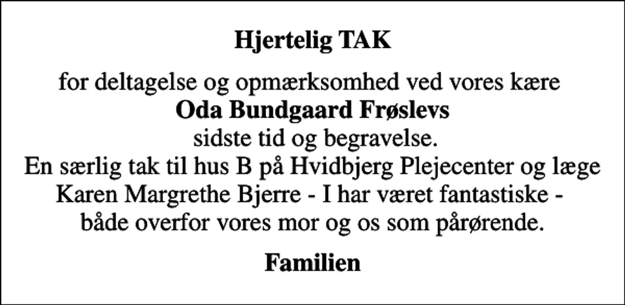 <p>Hjertelig TAK<br />for deltagelse og opmærksomhed ved vores kære <em>Oda Bundgaard Frøslevs</em> sidste tid og begravelse. En særlig tak til hus B på Hvidbjerg Plejecenter og læge Karen Margrethe Bjerre - I har været fantastiske - både overfor vores mor og os som pårørende.<br />Familien</p>