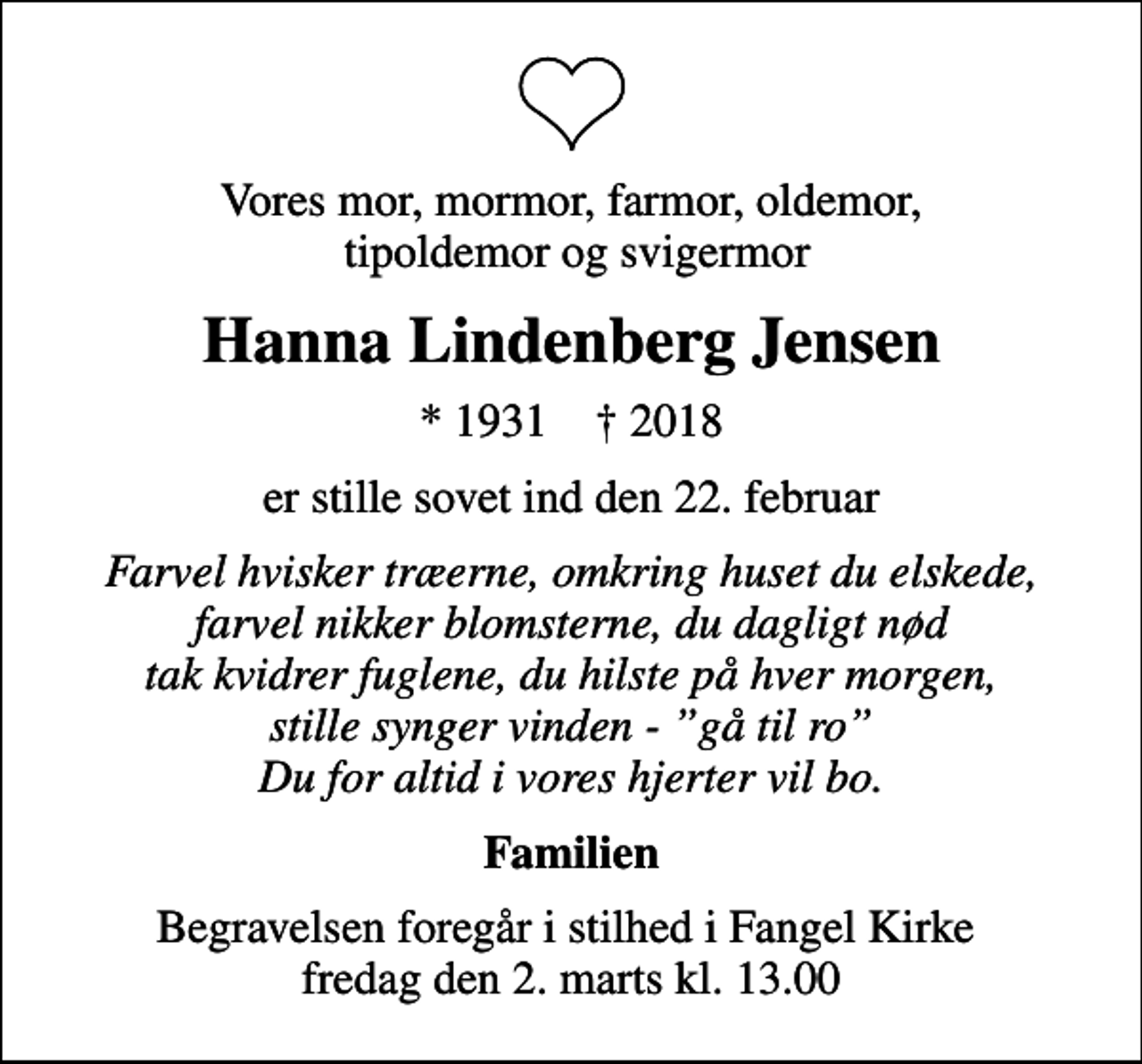 <p>Vores mor, mormor, farmor, oldemor, tipoldemor og svigermor<br />Hanna Lindenberg Jensen<br />* 1931 ✝ 2018<br />er stille sovet ind den 22. februar<br />Farvel hvisker træerne, omkring huset du elskede, farvel nikker blomsterne, du dagligt nød tak kvidrer fuglene, du hilste på hver morgen, stille synger vinden - gå til ro Du for altid i vores hjerter vil bo.<br />Familien<br />Begravelsen foregår i stilhed i Fangel Kirke fredag den 2. marts kl. 13.00</p>