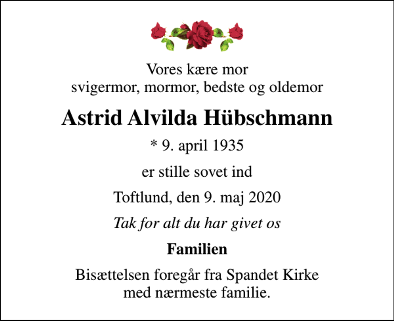 <p>Vores kære mor svigermor, mormor, bedste og oldemor<br />Astrid Alvilda Hübschmann<br />* 9. april 1935<br />er stille sovet ind<br />Toftlund, den 9. maj 2020<br />Tak for alt du har givet os<br />Familien<br />Bisættelsen foregår fra Spandet Kirke med nærmeste familie.</p>