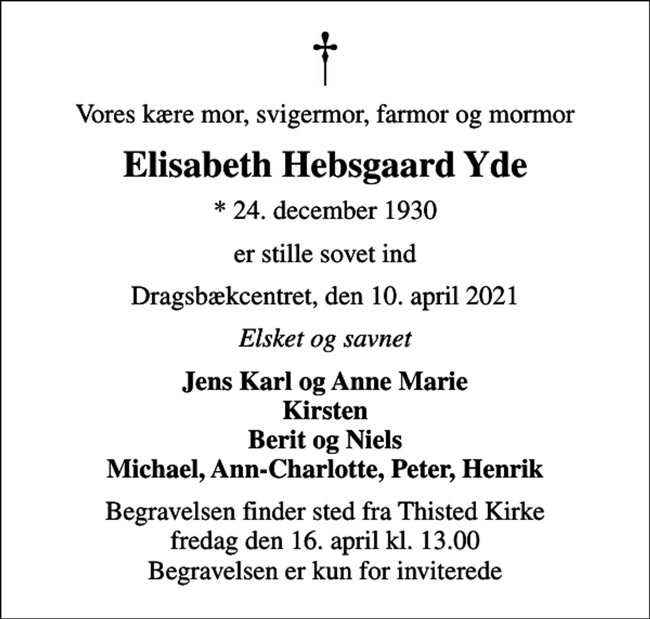 <p>Vores kære mor, svigermor, farmor og mormor<br />Elisabeth Hebsgaard Yde<br />* 24. december 1930<br />er stille sovet ind<br />Dragsbækcentret, den 10. april 2021<br />Elsket og savnet<br />Jens Karl og Anne Marie Kirsten Berit og Niels Michael, Ann-Charlotte, Peter, Henrik<br />Begravelsen finder sted fra Thisted Kirke fredag den 16. april kl. 13.00 Begravelsen er kun for inviterede</p>