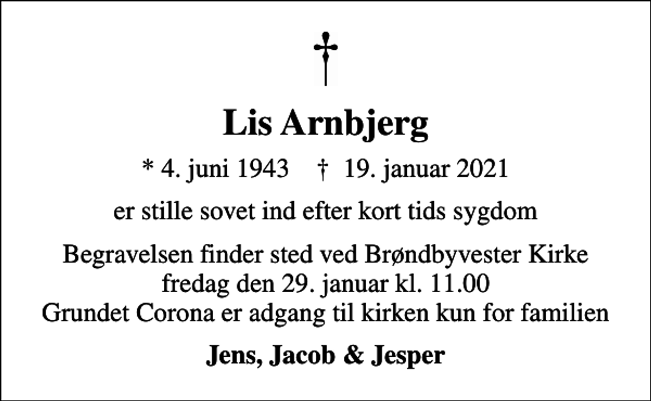 <p>Lis Arnbjerg<br />* 4. juni 1943 ✝ 19. januar 2021<br />er stille sovet ind efter kort tids sygdom<br />Begravelsen finder sted ved Brøndbyvester Kirke fredag den 29. januar kl. 11.00 Grundet Corona er adgang til kirken kun for familien<br />Jens, Jacob &amp; Jesper</p>