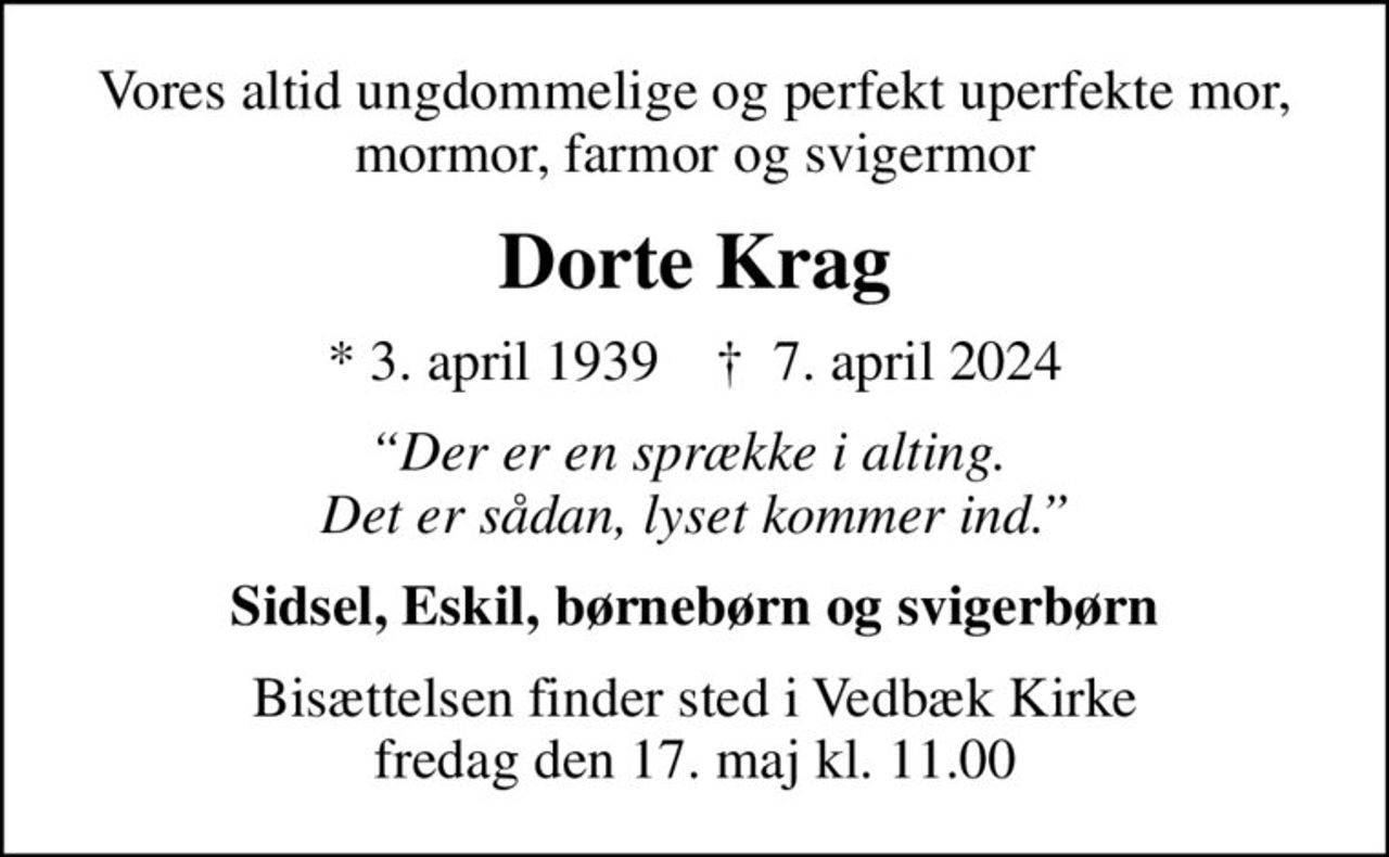 Vores altid ungdommelige og perfekt uperfekte mor, mormor, farmor og svigermor
Dorte Krag
* 3. april 1939    ✝ 7. april 2024
Der er en sprække i alting.  Det er sådan, lyset kommer ind.
Sidsel, Eskil, børnebørn og svigerbørn
Bisættelsen finder sted i Vedbæk Kirke  fredag den 17. maj kl. 11.00