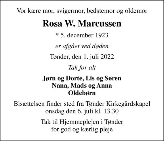 Vor kære mor, svigermor, bedstemor og oldemor
Rosa W. Marcussen
* 5. december 1923
er afgået ved døden
Tønder, den 1. juli 2022
Tak for alt
Jørn og Dorte, Lis og Søren Nana, Mads og Anna Oldebørn
Bisættelsen finder sted fra Tønder Kirkegårdskapel  onsdag den 6. juli kl. 13.30 
Tak til Hjemmeplejen i Tønder for god og kærlig pleje