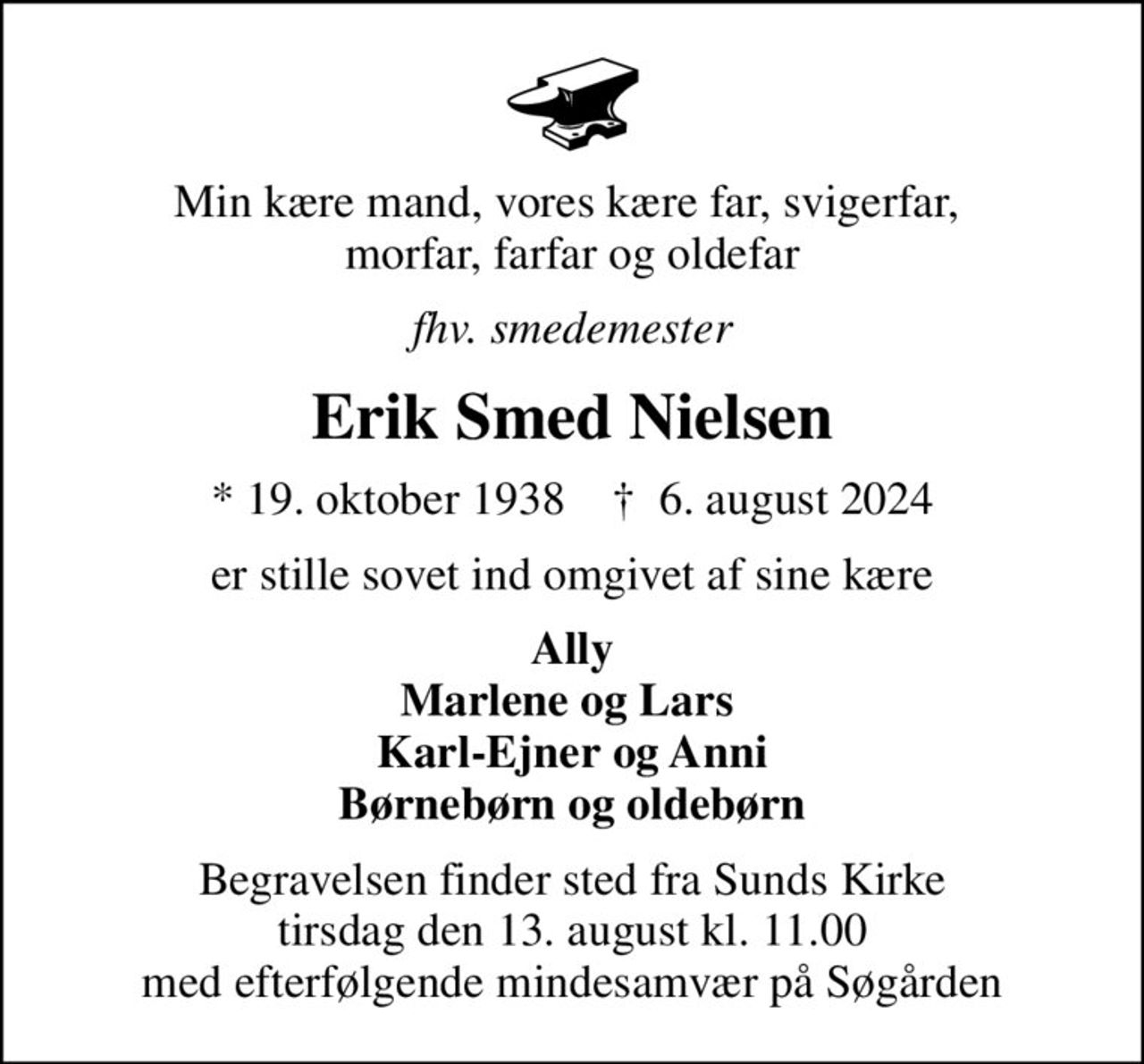 Min kære mand, vores kære far, svigerfar,  morfar, farfar og oldefar
fhv. smedemester
Erik Smed Nielsen
* 19. oktober 1938    ✝ 6. august 2024
er stille sovet ind omgivet af sine kære
Ally Marlene og Lars  Karl-Ejner og Anni Børnebørn og oldebørn
Begravelsen finder sted fra Sunds Kirke  tirsdag den 13. august kl. 11.00  med efterfølgende mindesamvær på Søgården