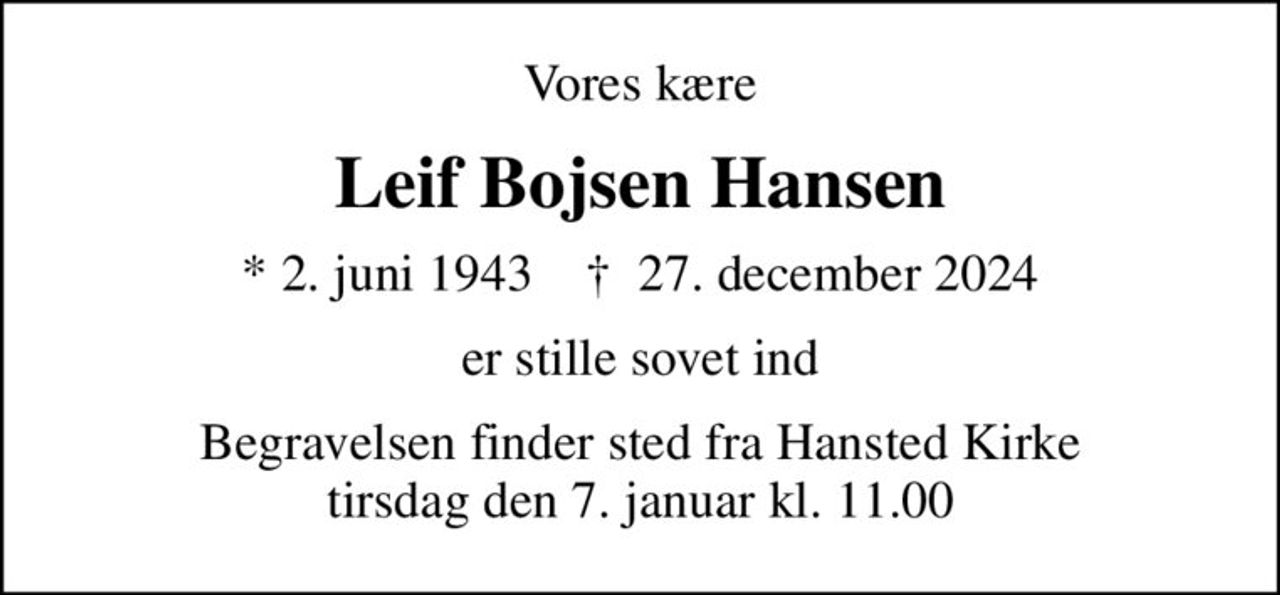 Vores kære
Leif Bojsen Hansen
* 2. juni 1943    ✝ 27. december 2024
er stille sovet ind
Begravelsen finder sted fra Hansted Kirke  tirsdag den 7. januar kl. 11.00