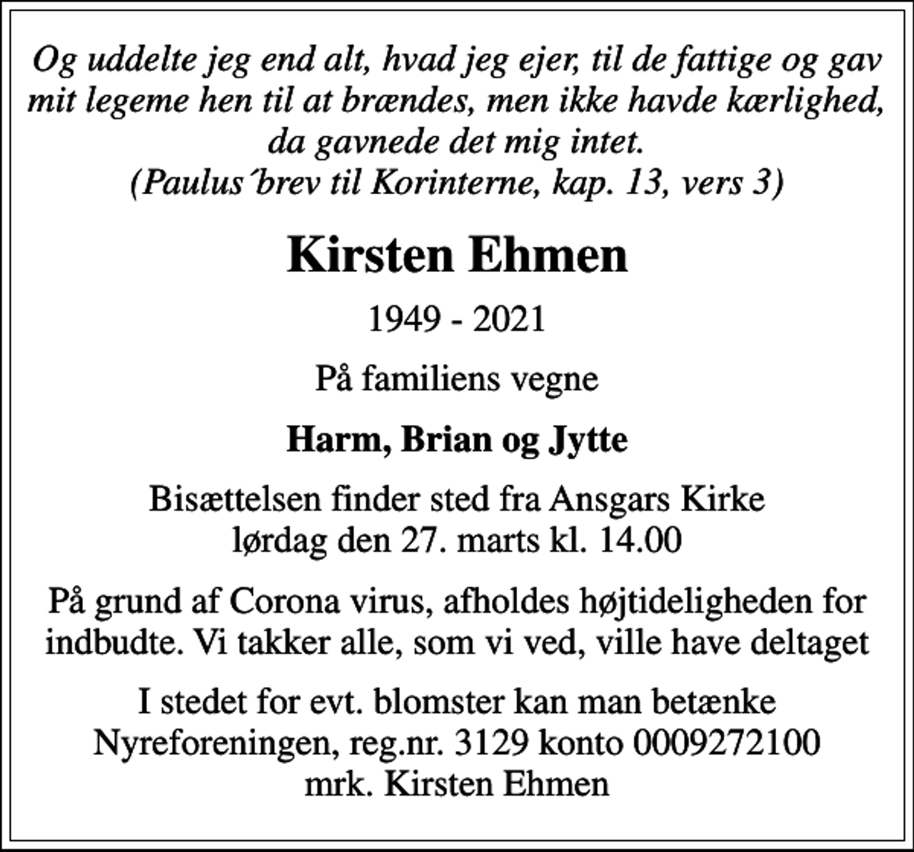 <p>Og uddelte jeg end alt, hvad jeg ejer, til de fattige og gav mit legeme hen til at brændes, men ikke havde kærlighed, da gavnede det mig intet. (Paulus´brev til Korinterne, kap. 13, vers 3)<br />Kirsten Ehmen<br />1949 - 2021<br />På familiens vegne<br />Harm, Brian og Jytte<br />Bisættelsen finder sted fra Ansgars Kirke lørdag den 27. marts kl. 14.00<br />På grund af Corona virus, afholdes højtideligheden for indbudte. Vi takker alle, som vi ved, ville have deltaget<br />I stedet for evt. blomster kan man betænke<br />Nyreforeningen reg.nr.3129konto0009272100mrk. Kirsten<br />Ehmen</p>