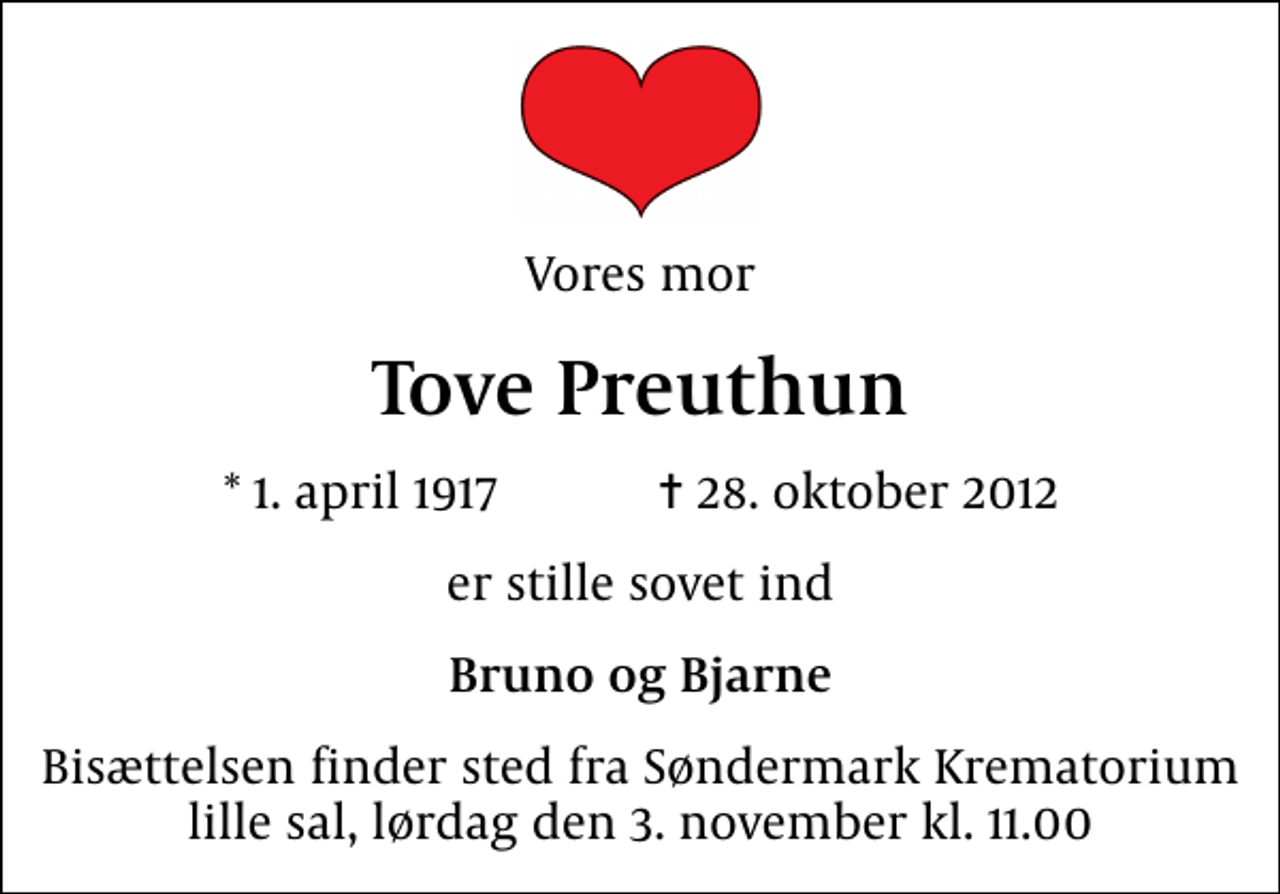 <p>Vores mor<br />Tove Preuthun<br />* 1. april 1917 ✝ 28. oktober 2012<br />er stille sovet ind<br />Bruno og Bjarne<br />Bisættelsen finder sted fra Søndermark Krematorium lille sal lørdag den 3. november kl. 11.00</p>