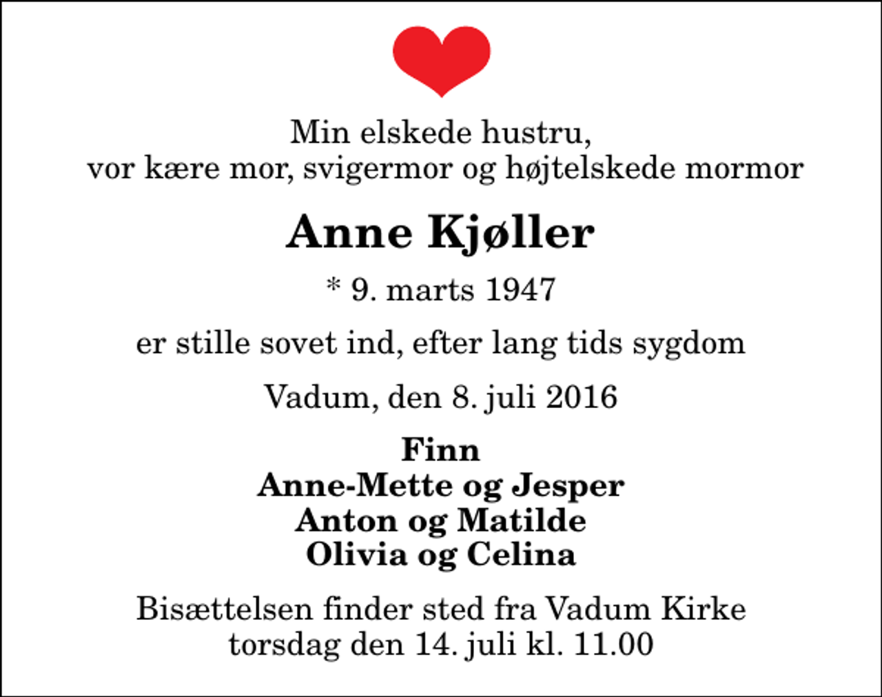 <p>Min elskede hustru, vor kære mor, svigermor og højtelskede mormor<br />Anne Kjøller<br />* 9. marts 1947<br />er stille sovet ind, efter lang tids sygdom<br />Vadum, den 8. juli 2016<br />Finn Anne-Mette og Jesper Anton og Matilde Olivia og Celina<br />Bisættelsen finder sted fra Vadum Kirke torsdag den 14. juli kl. 11.00</p>