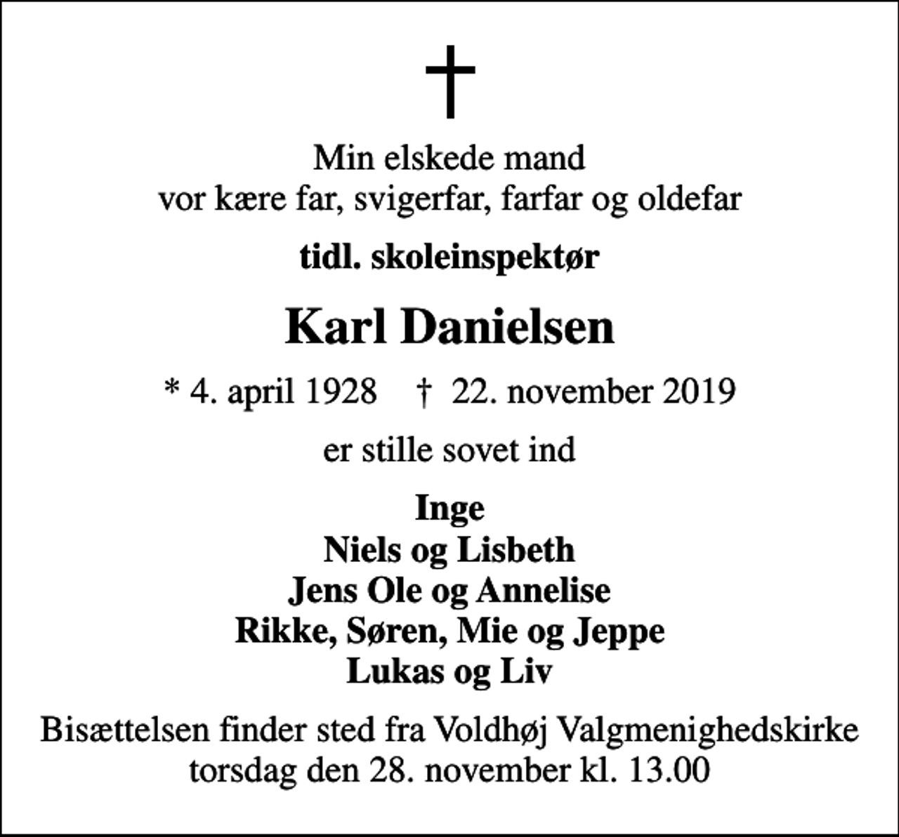 <p>Min elskede mand vor kære far, svigerfar, farfar og oldefar<br />tidl. skoleinspektør<br />Karl Danielsen<br />* 4. april 1928 ✝ 22. november 2019<br />er stille sovet ind<br />Inge Niels og Lisbeth Jens Ole og Annelise Rikke, Søren, Mie og Jeppe Lukas og Liv<br />Bisættelsen finder sted fra Voldhøj Valgmenighedskirke torsdag den 28. november kl. 13.00</p>