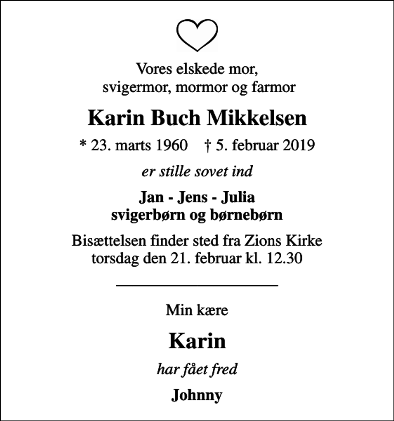 <p>Vores elskede mor, svigermor, mormor og farmor<br />Karin Buch Mikkelsen<br />* 23. marts 1960 ✝ 5. februar 2019<br />er stille sovet ind<br />Jan - Jens - Julia svigerbørn og børnebørn<br />Bisættelsen finder sted fra Zions Kirke torsdag den 21. februar kl. 12.30<br />Min kære<br />Karin<br />har fået fred<br />Johnny</p>