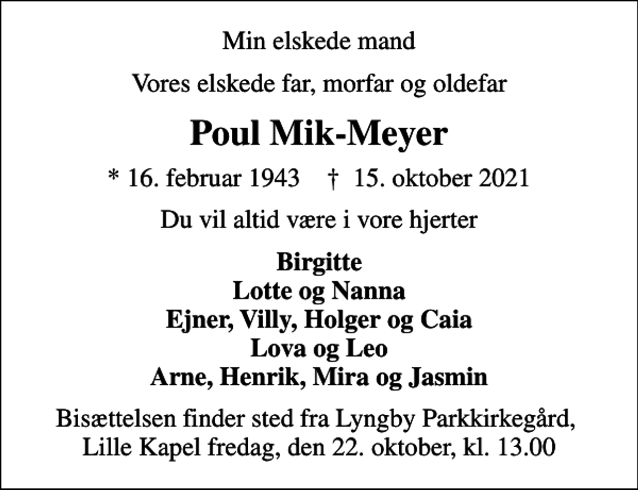 <p>Min elskede mand<br />Vores elskede far, morfar og oldefar<br />Poul Mik-Meyer<br />* 16. februar 1943 ✝ 15. oktober 2021<br />Du vil altid være i vore hjerter<br />Birgitte Lotte og Nanna Ejner, Villy, Holger og Caia Lova og Leo Arne, Henrik, Mira og Jasmin<br />Bisættelsen finder sted fra Lyngby Parkkirkegård, Lille Kapel fredag, den 22. oktober, kl. 13.00</p>