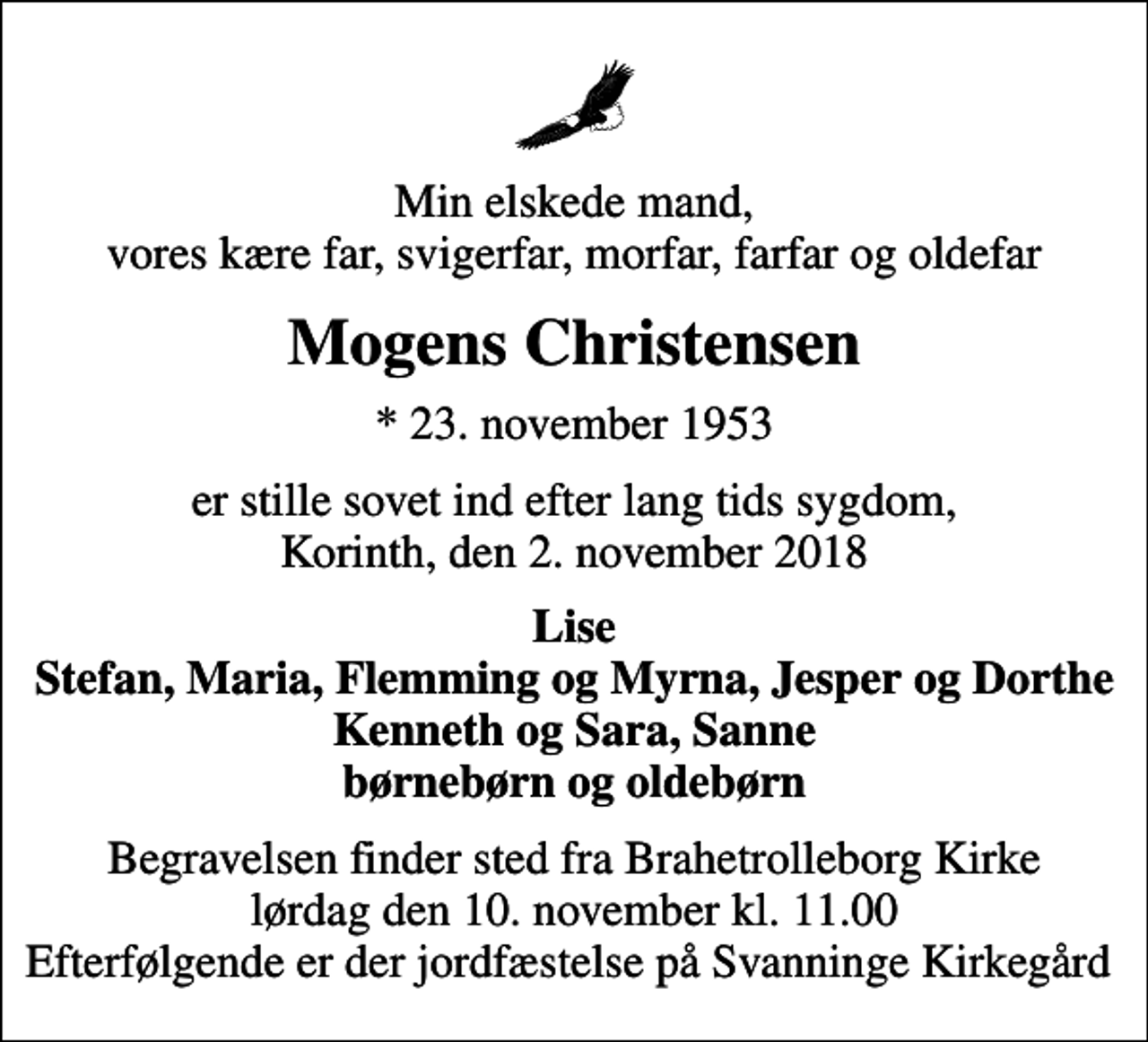 <p>Min elskede mand, vores kære far, svigerfar, morfar, farfar og oldefar<br />Mogens Christensen<br />* 23. november 1953<br />er stille sovet ind efter lang tids sygdom, Korinth, den 2. november 2018<br />Lise Stefan, Maria, Flemming og Myrna, Jesper og Dorthe Kenneth og Sara, Sanne børnebørn og oldebørn<br />Begravelsen finder sted fra Brahetrolleborg Kirke lørdag den 10. november kl. 11.00 Efterfølgende er der jordfæstelse på Svanninge Kirkegård</p>