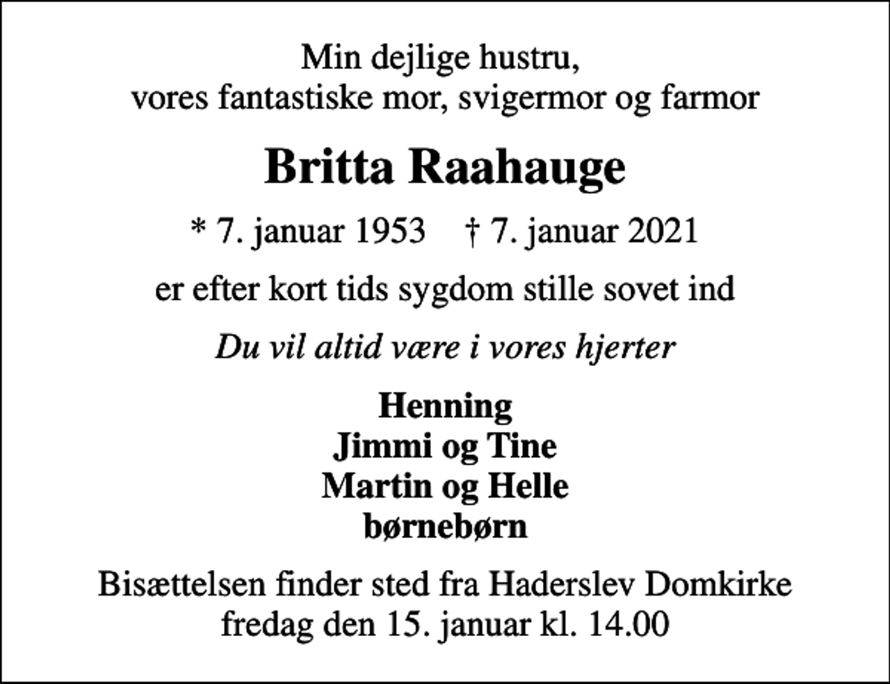 <p>Min dejlige hustru, vores fantastiske mor, svigermor og farmor<br />Britta Raahauge<br />* 7. januar 1953 ✝ 7. januar 2021<br />er efter kort tids sygdom stille sovet ind<br />Du vil altid være i vores hjerter<br />Henning Jimmi og Tine Martin og Helle børnebørn<br />Bisættelsen finder sted fra Haderslev Domkirke fredag den 15. januar kl. 14.00</p>