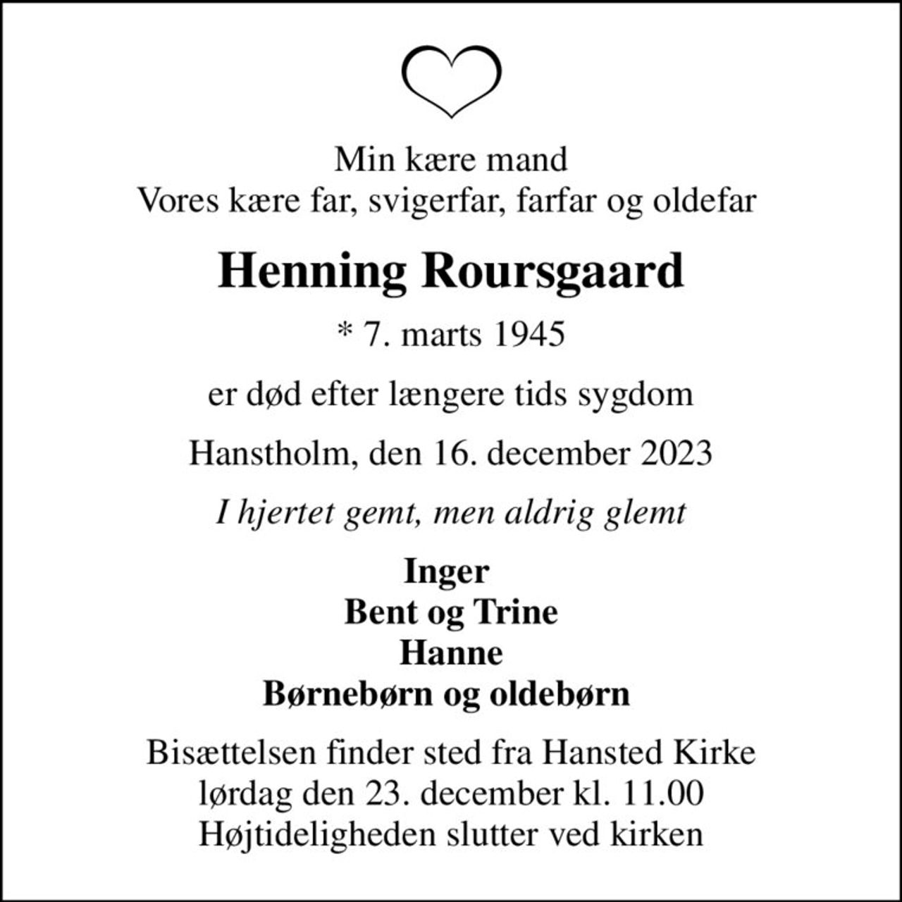 Min kære mand Vores kære far, svigerfar, farfar og oldefar 
Henning Roursgaard
* 7. marts 1945
er død efter længere tids sygdom
Hanstholm, den 16. december 2023
I hjertet gemt, men aldrig glemt
Inger  Bent og Trine Hanne Børnebørn og oldebørn 
Bisættelsen finder sted fra Hansted Kirke  lørdag den 23. december kl. 11.00  Højtideligheden slutter ved kirken