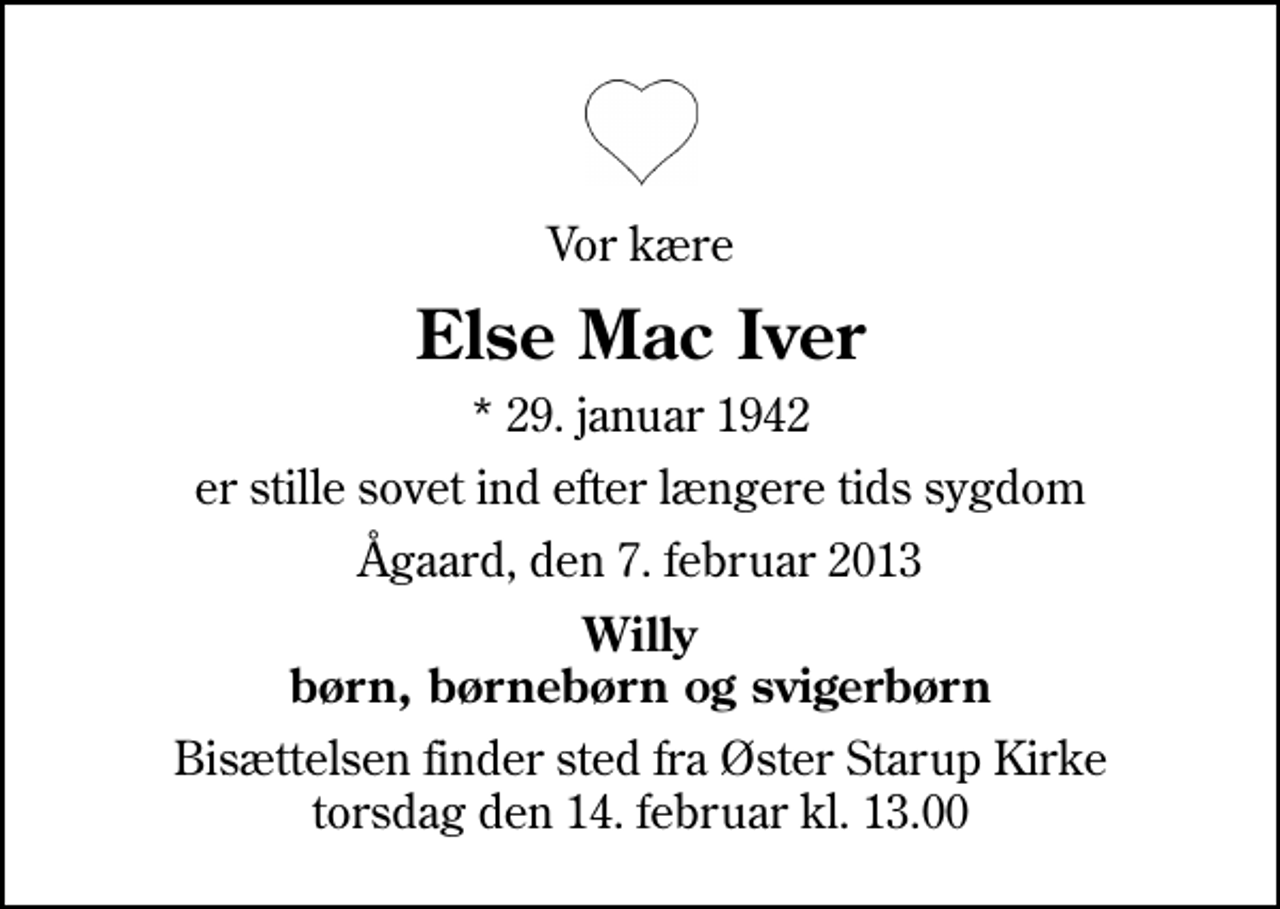 <p>Vor kære<br />Else Mac Iver<br />* 29. januar 1942<br />er stille sovet ind efter længere tids sygdom<br />Ågaard, den 7. februar 2013<br />Willy børn, børnebørn og svigerbørn<br />Bisættelsen finder sted fra Øster Starup Kirke torsdag den 14. februar kl. 13.00</p>