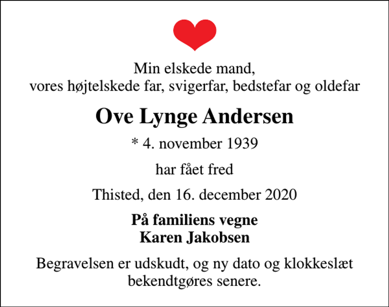 <p>Min elskede mand, vores højtelskede far, svigerfar, bedstefar og oldefar<br />Ove Lynge Andersen<br />* 4. november 1939<br />har fået fred<br />Thisted, den 16. december 2020<br />På familiens vegne Karen Jakobsen<br />Begravelsen er udskudt, og ny dato og klokkeslæt bekendtgøres senere.</p>